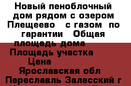 Новый пеноблочный дом рядом с озером Плещеево,  с газом, по гарантии › Общая площадь дома ­ 150 › Площадь участка ­ 10 › Цена ­ 2 990 000 - Ярославская обл., Переславль-Залесский г. Недвижимость » Дома, коттеджи, дачи продажа   . Ярославская обл.